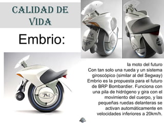CALIDAD DE
VIDA
la moto del futuro
Con tan solo una rueda y un sistema
giroscópico (similar al del Segway)
Embrio es la propuesta para el futuro
de BRP Bombardier. Funciona con
una pila de hidrógeno y gira con el
movimiento del cuerpo, y las
pequeñas ruedas delanteras se
activan automáticamente en
velocidades inferiores a 20km/h.
Embrio:
 