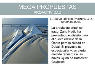 MEGA PROPUESTAS
PROACTIVIDAD
EL NUEVO EDIFICIO CYLON PARA LA
ÓPERA DE DUBAI
La arquitecta británico-
iraquí Zaha Hadid ha
presentado el diseño para
el nuevo edificio de la
Ópera para la ciudad de
Dubai. El proyecto es
espectacular y, en cierta
medida recuerda a las
naves Cylon de Battlestar
Galáctica
 