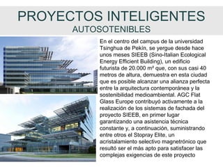 PROYECTOS INTELIGENTES
AUTOSOTENIBLES
En el centro del campus de la universidad
Tsinghua de Pekín, se yergue desde hace
unos meses SIEEB (Sino-Italian Ecological
Energy Efficient Building), un edificio
futurista de 20.000 m² que, con sus casi 40
metros de altura, demuestra en esta ciudad
que es posible alcanzar una alianza perfecta
entre la arquitectura contemporánea y la
sostenibilidad medioambiental. AGC Flat
Glass Europe contribuyó activamente a la
realización de los sistemas de fachada del
proyecto SIEEB, en primer lugar
garantizando una asistencia técnica
constante y, a continuación, suministrando
entre otros el Stopray Elite, un
acristalamiento selectivo magnetrónico que
resultó ser el más apto para satisfacer las
complejas exigencias de este proyecto
 
