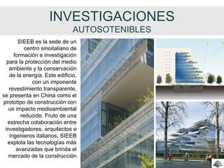 INVESTIGACIONES
AUTOSOTENIBLES
SIEEB es la sede de un
centro sinoitaliano de
formación e investigación
para la protección del medio
ambiente y la conservación
de la energía. Este edificio,
con un imponente
revestimiento transparente,
se presenta en China como el
prototipo de construcción con
un impacto medioambiental
reducido. Fruto de una
estrecha colaboración entre
investigadores, arquitectos e
ingenieros italianos, SIEEB
explota las tecnologías más
avanzadas que brinda el
mercado de la construcción
 