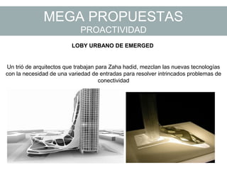 MEGA PROPUESTAS
PROACTIVIDAD
Un trió de arquitectos que trabajan para Zaha hadid, mezclan las nuevas tecnologías
con la necesidad de una variedad de entradas para resolver intrincados problemas de
conectividad
LOBY URBANO DE EMERGED
 