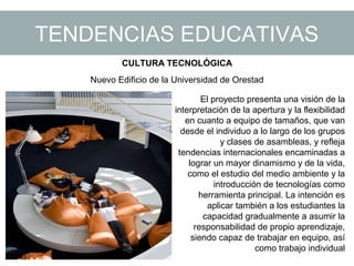TENDENCIAS EDUCATIVAS
CULTURA TECNOLÓGICA
Nuevo Edificio de la Universidad de Orestad
El proyecto presenta una visión de la
interpretación de la apertura y la flexibilidad
en cuanto a equipo de tamaños, que van
desde el individuo a lo largo de los grupos
y clases de asambleas, y refleja
tendencias internacionales encaminadas a
lograr un mayor dinamismo y de la vida,
como el estudio del medio ambiente y la
introducción de tecnologías como
herramienta principal. La intención es
aplicar también a los estudiantes la
capacidad gradualmente a asumir la
responsabilidad de propio aprendizaje,
siendo capaz de trabajar en equipo, así
como trabajo individual
 
