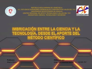REPÚBLICA BOLIVARIANA DE VENEZUELA
A.C. ESTUDIOS SUPERIORES GERENCIALES CORPORATIVOS VALES DEL TUY
UNIVERSIDAD BICENTENARIA DE ARAGUA
CENTRO REGIONAL DE APOYO TECNOLOGICO VALLES DEL TUY
ASIGNATURA: CIENCIA, TECNOLOGÍA Y SOCIEDAD
Profesora:
Mayira Bravo
Elaborado por:
Jorge Luis Villamizar Suarez- C.I.: 16.935.757
 