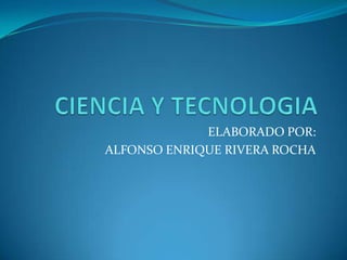 CIENCIA Y TECNOLOGIA ELABORADO POR: ALFONSO ENRIQUE RIVERA ROCHA 