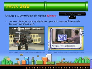 Gracias a su controlador sin mandos Kinect:
• control de robots por movimiento y por voz, reconocimiento de
formas y personas, etc.
XBOX 360
http://www.youtube.com/watch?v=Sw4RvwhQ73E http://www.youtube.com/watch?v=c6jZjpvIio4
 