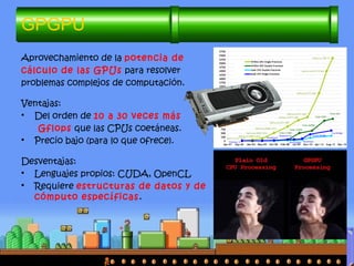 GPGPU
Aprovechamiento de la potencia de
cálculo de las GPUs para resolver
problemas complejos de computación.
Ventajas:
• Del orden de 10 a 30 veces más
Gflops que las CPUs coetáneas.
• Precio bajo (para lo que ofrece).
Desventajas:
• Lenguajes propios: CUDA, OpenCL
• Requiere estructuras de datos y de
cómputo específicas.
 