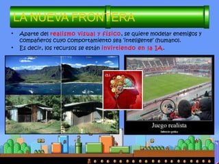 • Aparte del realismo visual y físico, se quiere modelar enemigos y
compañeros cuyo comportamiento sea ‘inteligente’ (humano).
• Es decir, los recursos se están invirtiendo en la IA.
LA NUEVA FRONTERA
 