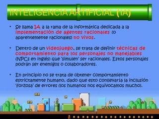 INTELIGENCIA ARTIFICIAL (IA)
• Se llama IA a la rama de la informática dedicada a la
implementación de agentes racionales (o
aparentemente racionales) no vivos.
• Dentro de un videojuego, se trata de definir técnicas de
comportamiento para los personajes no manejables
(NPCs en inglés) que ‘simulen’ ser racionales. Estos personajes
podrán ser enemigos o colaboradores.
• En principio no se trata de obtener comportamiento
estrictamente humano, dado que esto conllevaría la inclusión
‘forzosa’ de errores (los humanos nos equivocamos mucho).
 