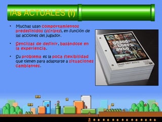 IAs ACTUALES (I)
• Muchas usan comportamientos
predefinidos (scripts), en función de
las acciones del jugador.
• Sencillas de definir, basándose en
la experiencia.
• Su problema es la poca flexibilidad
que tienen para adaptarse a situaciones
cambiantes.
 