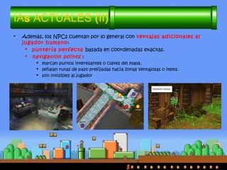 IAs ACTUALES (II)
• Además, los NPCs cuentan por lo general con ventajas adicionales al
jugador humano:
 puntería perfecta basada en coordenadas exactas.
 navigation points :
 marcan puntos interesantes o claves del mapa.
 señalan rutas de paso prefijadas hacia zonas ventajosas o items.
 son invisibles al jugador
 