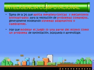 • Rama de la IA que aplica metaheurísticas y mecanismos
bioinspirados para la resolución de problemas complejos,
generalmente modelando sistemas adaptativos o
cambiantes.
• Hay que modelar el juego (o una parte del mismo) como
un problema de optimización, búsqueda o aprendizaje.
INTELIGENCIA COMPUTACIONAL
 