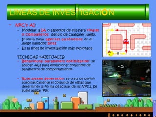 • NPC’s AI:
– Modelar la IA o aspectos de ella para rivales
o compañeros dentro de cualquier juego.
– Intenta crear agentes autónomos en el
juego llamados bots.
– Es la línea de investigación más explotada.
TÉCNICAS HABITUALES:
– Behavioural parameters optimization: se
aplican AGs para evolucionar conjuntos de
parámetros de comportamiento.
– Rule system generation: se trata de definir
automáticamente el conjunto de reglas que
determinen la forma de actuar de los NPCs. Se
suele aplicar PG.
LÍNEAS DE INVESTIGACIÓN
 