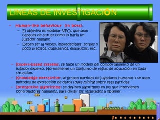 • Human-like behaviour (in bots):
– El objetivo es modelar NPCs que sean
capaces de actuar como lo haría un
jugador humano.
– Deben ser (a veces), impredecibles, torpes o
poco precisos, dubitativos, empáticos, etc.
LÍNEAS DE INVESTIGACIÓN
– Expert-based systems: se hace un modelo del comportamiento de un
jugador experto. Normalmente un conjunto de reglas de actuación en cada
situación.
– Knowledge extraction: se graban partidas de jugadores humanos y se usan
métodos de extracción de datos (data mining) sobre esas partidas.
– Inretactive algorithms: se definen algoritmos en los que intervienen
controladores humanos, para dirigir los resultados a obtener.
 