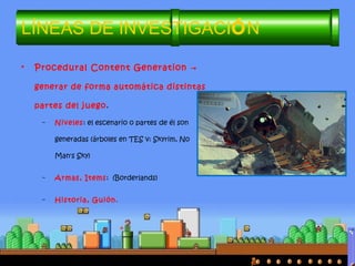 • Procedural Content Generation →
generar de forma automática distintas
partes del juego.
– Niveles: el escenario o partes de él son
generadas (árboles en TES v: Skyrim, No
Man's Sky)
– Armas, Items: (Borderlands)
– Historia, Guión.
LÍNEAS DE INVESTIGACIÓN
 