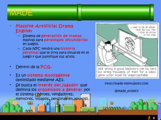 • Massive Artificial Drama
Engine:
– Sistema de generación de tramas
masivas para personajes secundarios
en juegos.
– Cada NPC tendrá una historia
personal que le sirva para situarse en el
juego y que justifique sus actos.
• Dentro de la PCG.
• Es un sistema multiagente
optimizado mediante AEs.
• Se busca el interés del jugador que
definirá los arquetipos a generar por
el sistema ( héroes, vengadores,
mentores, villanos, personas en apuros).
MADE
http://made.velonuboso.com
@made_project
 