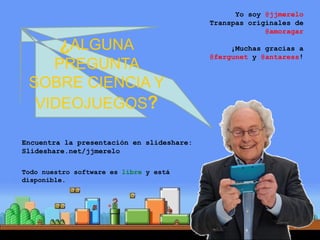 ¿ALGUNA
PREGUNTA
SOBRE CIENCIA Y
VIDEOJUEGOS?
Encuentra la presentación en slideshare:
Slideshare.net/jjmerelo
Todo nuestro software es libre y está
disponible.
Yo soy @jjmerelo
Transpas originales de
@amoragar
¡Muchas gracias a
@fergunet y @antaress!
 