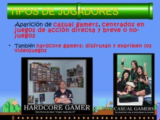 TIPOS DE JUGADORES
• También hardcore gamers: disfrutan y exprimen los
videojuegos
Aparición de casual gamers, centrados en
juegos de acción directa y breve o no-
juegos
Otra forma de decir “Virgen hasta los 37”
 