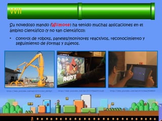 Su novedoso mando (Wiimote) ha tenido muchas aplicaciones en el
ámbito científico (y no tan científico):
• control de robots, paneles/monitores reactivos, reconocimiento y
seguimiento de formas y sujetos.
WII
http://www.youtube.com/watch?v=v1AJ_OBJUpY http://www.youtube.com/watch?v=TkmxhVtvLoM http://www.youtube.com/watch?v=0awjPUkBXOU
 