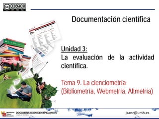 Documentación científica
Unidad 3:
La evaluación de la actividad
científica.
Tema 9. La cienciometría
(Bibliometría, Webmetría, Altmetría)
jsanz@umh.es
 