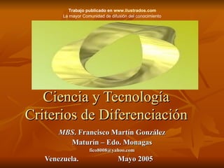 Ciencia y Tecnología Criterios de Diferenciación MBS . Francisco Martín González Maturín – Edo. Monagas [email_address] Venezuela.  Mayo 2005 Trabajo publicado en  www.ilustrados.com   La mayor Comunidad de difusión del conocimiento   