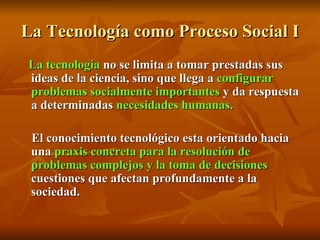 La Tecnología como Proceso Social I La tecnología  no se limita a tomar prestadas sus ideas de la ciencia, sino que llega a  configurar problemas socialmente importantes  y da respuesta a determinadas  necesidades humanas. El conocimiento tecnológico esta orientado hacia una  praxis concreta para la resolución de problemas complejos y la toma de decisiones  cuestiones que afectan profundamente a la sociedad. 