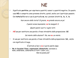 NE
•

Significato partitivo, per esprimere quantità, numeri o quantità negative. In questo
caso NE si comporta come pronome diretto, quindi, anche con il participio passato.
Con tutto/a/i/e non si usa la particella ne, ma i pronomi diretti lo, la, li, le.

Vuoi ancora della torta? Sì grazie, ne prendo ancora un po’.
I panini erano buonissimi, ne ho mangiati 3.
Quanti panini vuoi? Li voglio tutti.

•

NE usa per sostituire una parola o frase introdotta dalla preposizione DI
Sai niente delle elezioni? No, non ne so niente.

•

Si usa per sostituire una parola o frase introdotta dalla preposizione DA, anche
con significato di luogo.

È entrata al bar e ne è uscita subito dopo


Ne in locuzioni fisse o espressioni idiomatiche: aversene a
male, andarsene, combinarne di tutti i colori, ecc...

Non ne posso più!

 