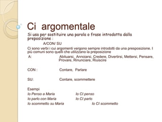 Ci argomentale

Si usa per sostituire una parola o frase introdotta dalla
preposizione :
A/CON/ SU
Ci sono verbi i cui argomenti vergono sempre introdotti da una presposizione. I
più comuni sono quelli che utilizzano la preposizione
A:
Abituarsi, Annoiarsi, Credere, Divertirsi, Mettersi, Pensare,
Provare, Rinunciare, Riuiscire
CON :

Contare, Parlare

SU:

Contare, scommettere

Esempi
Io Penso a Maria
Io parlo con Maria
Io scommetto su Maria

Io CI penso
Io CI parlo
Io CI scommetto

 