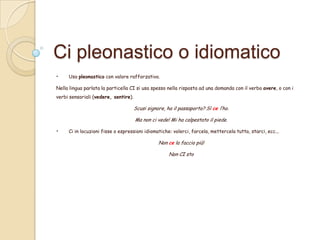 Ci pleonastico o idiomatico
•

Uso pleonastico con valore rafforzativo.

Nella lingua parlata la particella CI si usa spesso nella risposta ad una domanda con il verbo avere, o con i

verbi sensoriali (vedere, sentire).

Scusi signore, ha il passaporto? Sì ce l’ho.
Ma non ci vede! Mi ha calpestato il piede.

•

Ci in locuzioni fisse o espressioni idiomatiche: volerci, farcela, mettercela tutta, starci, ecc...

Non ce la faccio più!

Non CI sto

 