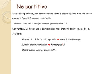 Ne partitivo
Significato partitivo, per esprimere una parte o nessuna parte di un insieme di
elementi (quantità, numeri, indefiniti).
In questo caso NE si comporta come pronome diretto.
Con tutto/a/i/e non si usa la particella ne, ma i pronomi diretti lo, la, li, le.

ESEMPI:
Vuoi ancora della torta? Sì grazie, ne prendo ancora un po’.
I panini erano buonissimi, ne ho mangiati 3.

Quanti panini vuoi? Li voglio tutti.

 