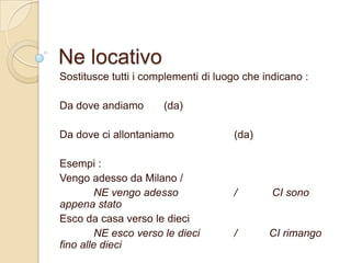 Ne locativo
Sostitusce tutti i complementi di luogo che indicano :

Da dove andiamo

(da)

Da dove ci allontaniamo

Esempi :
Vengo adesso da Milano /
NE vengo adesso
appena stato
Esco da casa verso le dieci
NE esco verso le dieci
fino alle dieci

(da)

/

CI sono

/

CI rimango

 