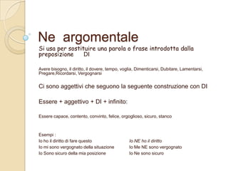 Ne argomentale

Si usa per sostituire una parola o frase introdotta dalla
preposizione
DI
Avere bisogno, il diritto, il dovere, tempo, voglia, Dimenticarsi, Dubitare, Lamentarsi,
Pregare,Ricordarsi, Vergognarsi

Ci sono aggettivi che seguono la seguente construzione con DI
Essere + aggettivo + DI + infinito:
Essere capace, contento, convinto, felice, orgoglioso, sicuro, stanco

Esempi :
Io ho il diritto di fare questo
Io mi sono vergognato della situazione
Io Sono sicuro della mia posizione

Io NE ho il diritto
Io Me NE sono vergognato
Io Ne sono sicuro

 