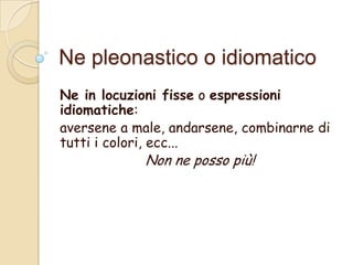 Ne pleonastico o idiomatico
Ne in locuzioni fisse o espressioni
idiomatiche:
aversene a male, andarsene, combinarne di
tutti i colori, ecc...

Non ne posso più!

 