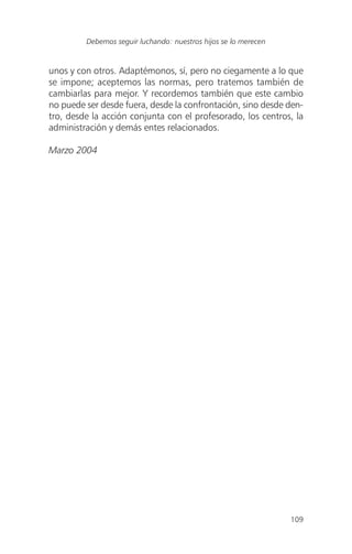 109
Debemos seguir luchando: nuestros hijos se lo merecen
unos y con otros. Adaptémonos, sí, pero no ciegamente a lo que
se impone; aceptemos las normas, pero tratemos también de
cambiarlas para mejor. Y recordemos también que este cambio
no puede ser desde fuera, desde la confrontación, sino desde den-
tro, desde la acción conjunta con el profesorado, los centros, la
administración y demás entes relacionados.
Marzo 2004
 