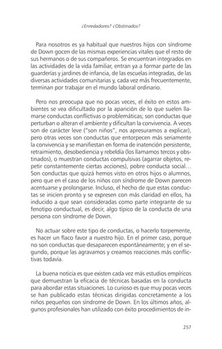 Para nosotros es ya habitual que nuestros hijos con síndrome
de Down gocen de las mismas experiencias vitales que el resto de
sus hermanos o de sus compañeros. Se encuentran integrados en
las actividades de la vida familiar, entran ya a formar parte de las
guarderías y jardines de infancia, de las escuelas integradas, de las
diversas actividades comunitarias y, cada vez más frecuentemente,
terminan por trabajar en el mundo laboral ordinario.
Pero nos preocupa que no pocas veces, el éxito en estos am-
bientes se vea dificultado por la aparición de lo que suelen lla-
marse conductas conflictivas o problemáticas; son conductas que
perturban o alteran el ambiente y dificultan la convivencia. A veces
son de carácter leve (“son niños”, nos apresuramos a explicar),
pero otras veces son conductas que entorpecen más seriamente
la convivencia y se manifiestan en forma de inatención persistente,
retraimiento, desobediencia y rebeldía (los llamamos tercos y obs-
tinados), o muestran conductas compulsivas (agarrar objetos, re-
petir constantemente ciertas acciones), pobre conducta social…
Son conductas que quizá hemos visto en otros hijos o alumnos,
pero que en el caso de los niños con síndrome de Down parecen
acentuarse y prolongarse. Incluso, el hecho de que estas conduc-
tas se inicien pronto y se expresen con más claridad en ellos, ha
inducido a que sean consideradas como parte integrante de su
fenotipo conductual, es decir, algo típico de la conducta de una
persona con síndrome de Down.
No actuar sobre este tipo de conductas, o hacerlo torpemente,
es hacer un flaco favor a nuestro hijo. En el primer caso, porque
no son conductas que desaparecen espontáneamente; y en el se-
gundo, porque las agravamos y creamos reacciones más conflic-
tivas todavía.
La buena noticia es que existen cada vez más estudios empíricos
que demuestran la eficacia de técnicas basadas en la conducta
para abordar estas situaciones. Lo curioso es que muy pocas veces
se han publicado estas técnicas dirigidas concretamente a los
niños pequeños con síndrome de Down. En los últimos años, al-
gunos profesionales han utilizado con éxito procedimientos de in-
257
¿Enredadores? ¿Obstinados?
 