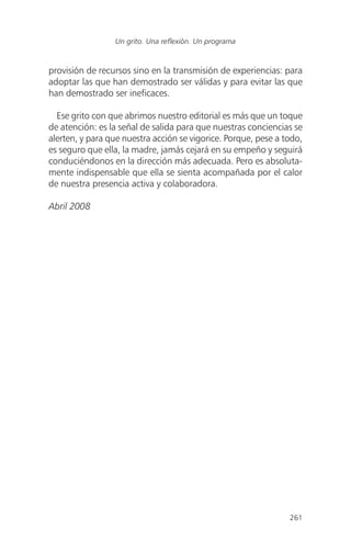 provisión de recursos sino en la transmisión de experiencias: para
adoptar las que han demostrado ser válidas y para evitar las que
han demostrado ser ineficaces.
Ese grito con que abrimos nuestro editorial es más que un toque
de atención: es la señal de salida para que nuestras conciencias se
alerten, y para que nuestra acción se vigorice. Porque, pese a todo,
es seguro que ella, la madre, jamás cejará en su empeño y seguirá
conduciéndonos en la dirección más adecuada. Pero es absoluta-
mente indispensable que ella se sienta acompañada por el calor
de nuestra presencia activa y colaboradora.
Abril 2008
261
Un grito. Una reflexión. Un programa
 