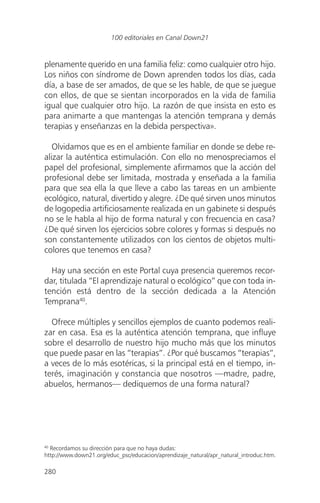 plenamente querido en una familia feliz: como cualquier otro hijo.
Los niños con síndrome de Down aprenden todos los días, cada
día, a base de ser amados, de que se les hable, de que se juegue
con ellos, de que se sientan incorporados en la vida de familia
igual que cualquier otro hijo. La razón de que insista en esto es
para animarte a que mantengas la atención temprana y demás
terapias y enseñanzas en la debida perspectiva».
Olvidamos que es en el ambiente familiar en donde se debe re-
alizar la auténtica estimulación. Con ello no menospreciamos el
papel del profesional, simplemente afirmamos que la acción del
profesional debe ser limitada, mostrada y enseñada a la familia
para que sea ella la que lleve a cabo las tareas en un ambiente
ecológico, natural, divertido y alegre. ¿De qué sirven unos minutos
de logopedia artificiosamente realizada en un gabinete si después
no se le habla al hijo de forma natural y con frecuencia en casa?
¿De qué sirven los ejercicios sobre colores y formas si después no
son constantemente utilizados con los cientos de objetos multi-
colores que tenemos en casa?
Hay una sección en este Portal cuya presencia queremos recor-
dar, titulada “El aprendizaje natural o ecológico” que con toda in-
tención está dentro de la sección dedicada a la Atención
Temprana40
.
Ofrece múltiples y sencillos ejemplos de cuanto podemos reali-
zar en casa. Esa es la auténtica atención temprana, que influye
sobre el desarrollo de nuestro hijo mucho más que los minutos
que puede pasar en las “terapias”. ¿Por qué buscamos “terapias”,
a veces de lo más esotéricas, si la principal está en el tiempo, in-
terés, imaginación y constancia que nosotros —madre, padre,
abuelos, hermanos— dediquemos de una forma natural?
280
100 editoriales en Canal Down21
40
Recordamos su dirección para que no haya dudas:
http://www.down21.org/educ_psc/educacion/aprendizaje_natural/apr_natural_introduc.htm.
 