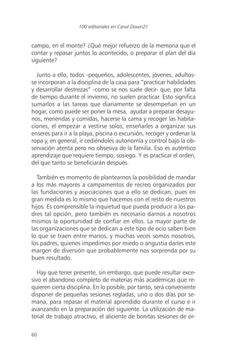 campo, en el monte? ¿Qué mejor refuerzo de la memoria que el
contar y repasar juntos lo acontecido, o preparar el plan del día
siguiente?
Junto a ello, todos -pequeños, adolescentes, jóvenes, adultos-
se incorporan a la disciplina de la casa para “practicar habilidades
y desarrollar destrezas” -como se nos suele decir- que, por falta
de tiempo durante el invierno, no suelen practicar. Esto significa
sumarlos a las tareas que diariamente se desempeñan en un
hogar, como puede ser poner la mesa, ayudar a preparar desayu-
nos, meriendas y comidas, hacerse la cama y recoger las habita-
ciones, el empezar a vestirse solos, enseñarles a organizar sus
enseres para ir a la playa, piscina o excursión, recoger y ordenar la
ropa y, en general, ir cediéndoles autonomía y control bajo la ob-
servación atenta pero no obsesiva de la familia. Eso es auténtico
aprendizaje que requiere tiempo, sosiego. Y es practicar el orden,
del que tanto se beneficiarán después.
También es momento de plantearnos la posibilidad de mandar
a los más mayores a campamentos de recreo organizados por
las fundaciones y asociaciones que a ello se dedican, pues en
gran medida es lo mismo que hacemos con el resto de nuestros
hijos. Es comprensible la inquietud que pueda producir a los pa-
dres tal opción, pero también es necesario darnos a nosotros
mismos la oportunidad de confiar en ellos. La mayor parte de
las organizaciones que se dedican a este tipo de ocio saben bien
lo que se traen entre manos, y muchas veces somos nosotros,
los padres, quienes impedimos por miedo o angustia darles este
margen de diversión que probablemente nos sorprenda por su
buen resultado.
Hay que tener presente, sin embargo, que puede resultar exce-
sivo el abandono completo de materias más académicas que re-
quieren cierta disciplina. En lo posible, por tanto, será conveniente
disponer de pequeñas sesiones regladas, uno o dos días por se-
mana, para repasar el material aprendido durante el curso e ir
avanzando en la preparación del siguiente. La utilización de ma-
terial de trabajo atractivo, el aliciente de bonitas sesiones de or-
60
100 editoriales en Canal Down21
 