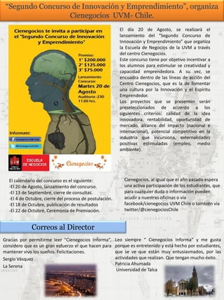 “Segundo Concurso de Innovación y Emprendimiento”, organiza
Cienegocios UVM- Chile.
El día 20 de Agosto, se realizará el
lanzamiento del “Segundo Concurso de
Innovación y Emprendimiento” que organiza
la Escuela de Negocios de la UVM a través
del centro Cienegocios.
Este concurso tiene por objetivo incentivar a
los alumnos para estimular se creatividad y
capacidad emprendedora. A su vez, se
encuadra dentro de las líneas de acción del
Centro Cienegocios, que es la de fomentar
una cultura por la Innovación y el Espíritu
Emprendedor.
Los proyectos que se presenten serán
preseleccionados de acuerdo a los
siguientes criterios: calidad de la idea
innovadora, rentabilidad, oportunidad de
mercado, alcance del impacto (nacional e
internacional), potencial competitivo en la
industria que incursiona, externalidades
positivas estimuladas (empleo, medio
ambiente).
El calendario del concurso es el siguiente:
-El 20 de Agosto, lanzamiento del concurso.
-El 13 de Septiembre, cierre de consultas.
-El 4 de Octubre, cierre del proceso de postulación.
-El 18 de Octubre, publicación de resultados
-El 22 de Octubre, Ceremonia de Premiación.
Cienegocios, al igual que el año pasado espera
una activa participación de los estudiantes, que
para cualquier duda o información pueden
acudir a nuestras oficinas o vía
facebook/cienegocios UVM Chile o también vía
twitter/@cienegociosChile
Correos al Director
Gracias por permitirme leer “Cienegocios Informa”,
considero que es un gran esfuerzo el que hacen para
mantener vivo los sueños. Felicitaciones.
Sergio Vásquez
La Serena
Leo siempre “ Cienegocios Informa” y me gusta
porque es entretenido y está hecho por estudiantes,
que se ve que están muy entusiasmados, por las
actividades que realizan. Que tengan mucho éxito.
Patricia Ahumada
Universidad de Talca
 