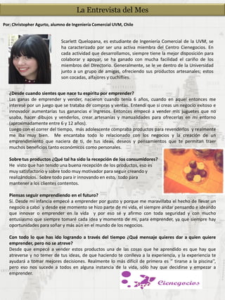 Por: Christopher Agurto, alumno de Ingeniería Comercial UVM, Chile
Scarlett Quelopana, es estudiante de Ingeniería Comercial de la UVM, se
ha caracterizado por ser una activa miembra del Centro Cienegocios. En
cada actividad que desarrollamos, siempre tiene la mejor disposición para
colaborar y apoyar, se ha ganado con mucha facilidad el cariño de los
miembros del Directorio. Generalmente, se le ve dentro de la Universidad
junto a un grupo de amigas, ofreciendo sus productos artesanales; estos
son cocadas, alfajores y cuchiflíes.
¿Desde cuando sientes que nace tu espíritu por emprender?
Las ganas de emprender y vender, nacieron cuando tenía 6 años, cuando en aquel entonces me
interesé por un juego que se trataba de compras y ventas. Entendí que si creas un negocio exitoso e
innovador aumentarías tus ganancias e ingresos. Entonces empecé a vender mis juguetes que no
usaba, hacer dibujos y venderlos, crear artesanías y manualidades para ofrecerlas en mi entorno
(aproximadamente entre 6 y 12 años).
Luego con el correr del tiempo, más adolescente compraba productos para revenderlos y realmente
me iba muy bien. Me encantaba todo lo relacionado con los negocios y la creación de un
emprendimiento que naciera de ti, de tus ideas, deseos y pensamientos que te permitan traer
muchos beneficios tanto económicos como personales.
Sobre tus productos ¿Qué tal ha sido la recepción de los consumidores?
He visto que han tenido una buena recepción de los productos, eso es
muy satisfactorio y sobre todo muy motivador para seguir creando y
realizándolos. Sobre todo para ir innovando en esto, todo para
mantener a los clientes contentos.
Piensas seguir emprendiendo en el futuro?
Sí. Desde mi infancia empecé a emprender por gusto y porque me maravillaba el hecho de llevar un
negocio a cabo y desde ese momento se hizo parte de mi vida, el siempre andar pensando e ideando
que innovar o emprender en la vida y por eso sé y afirmo con toda seguridad y con mucho
entusiasmo que siempre tomaré cada idea y momento de mi, para emprender, ya que siempre hay
oportunidades para soñar y más aún en el mundo de los negocios.
Con todo lo que has ido logrando a través del tiempo ¿Qué mensaje quieres dar a quien quiere
emprender, pero no se atreve?
Desde que empecé a vender estos productos una de las cosas que he aprendido es que hay que
atreverse y no temer de tus ideas, de que haciendo te conlleva a la experiencia, y la experiencia te
ayudará a tomar mejores decisiones. Realmente lo más difícil de primera es ‘’ tirarse a la piscina’’,
pero eso nos sucede a todos en alguna instancia de la vida, sólo hay que decidirse y empezar a
emprender.
La Entrevista del Mes
 