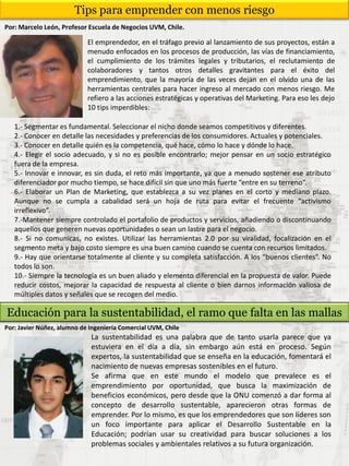 Tips para emprender con menos riesgo
Por: Marcelo León, Profesor Escuela de Negocios UVM, Chile.
El emprendedor, en el tráfago previo al lanzamiento de sus proyectos, están a
menudo enfocados en los procesos de producción, las vías de financiamiento,
el cumplimiento de los trámites legales y tributarios, el reclutamiento de
colaboradores y tantos otros detalles gravitantes para el éxito del
emprendimiento, que la mayoría de las veces dejan en el olvido una de las
herramientas centrales para hacer ingreso al mercado con menos riesgo. Me
refiero a las acciones estratégicas y operativas del Marketing. Para eso les dejo
10 tips imperdibles:
1.- Segmentar es fundamental. Seleccionar el nicho donde seamos competitivos y diferentes.
2.- Conocer en detalle las necesidades y preferencias de los consumidores. Actuales y potenciales.
3.- Conocer en detalle quién es la competencia, qué hace, cómo lo hace y dónde lo hace.
4.- Elegir el socio adecuado, y si no es posible encontrarlo; mejor pensar en un socio estratégico
fuera de la empresa.
5.- Innovar e innovar, es sin duda, el reto más importante, ya que a menudo sostener ese atributo
diferenciador por mucho tiempo, se hace difícil sin que uno más fuerte “entre en su terreno”.
6.- Elaborar un Plan de Marketing, que establezca a su vez planes en el corto y mediano plazo.
Aunque no se cumpla a cabalidad será un hoja de ruta para evitar el frecuente “activismo
irreflexivo”.
7.-Mantener siempre controlado el portafolio de productos y servicios, añadiendo o discontinuando
aquellos que generen nuevas oportunidades o sean un lastre para el negocio.
8.- Si no comunicas, no existes. Utilizar las herramientas 2.0 por su viralidad, focalización en el
segmento meta y bajo costo siempre es una buen camino cuando se cuenta con recursos limitados.
9.- Hay que orientarse totalmente al cliente y su completa satisfacción. A los “buenos clientes”. No
todos lo son.
10.- Siempre la tecnología es un buen aliado y elemento diferencial en la propuesta de valor. Puede
reducir costos, mejorar la capacidad de respuesta al cliente o bien darnos información valiosa de
múltiples datos y señales que se recogen del medio.
Educación para la sustentabilidad, el ramo que falta en las mallas
Por: Javier Núñez, alumno de Ingeniería Comercial UVM, Chile
La sustentabilidad es una palabra que de tanto usarla parece que ya
estuviera en el día a día, sin embargo aún está en proceso. Según
expertos, la sustentabilidad que se enseña en la educación, fomentará el
nacimiento de nuevas empresas sostenibles en el futuro.
Se afirma que en este mundo el modelo que prevalece es el
emprendimiento por oportunidad, que busca la maximización de
beneficios económicos, pero desde que la ONU comenzó a dar forma al
concepto de desarrollo sustentable, aparecieron otras formas de
emprender. Por lo mismo, es que los emprendedores que son líderes son
un foco importante para aplicar el Desarrollo Sustentable en la
Educación; podrían usar su creatividad para buscar soluciones a los
problemas sociales y ambientales relativos a su futura organización.
 
