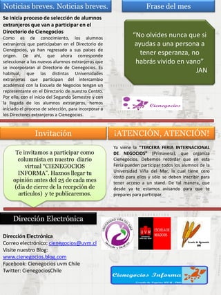 Dirección Electrónica
Correo electrónico: cienegocios@uvm.cl
Visite nuestro Blog:
www.cienegocios.blog.com
Facebook: Cienegocios uvm Chile
Twitter: CienegociosChile
Dirección Electrónica
Te invitamos a participar como
columnista en nuestro diario
virtual “CIENEGOCIOS
INFORMA”. Haznos llegar tu
opinión antes del 25 de cada mes
(día de cierre de la recepción de
artículos) y te publicaremos.
Invitación ¡ATENCIÓN, ATENCIÓN!
Ya viene la “TERCERA FERIA INTERNACIONAL
DE NEGOCIOS” (Primavera), que organiza
Cienegocios. Debemos recordar que en esta
Feria pueden participar todos los alumnos de la
Universidad Viña del Mar, la cual tiene cero
costo para ellos y sólo se deben inscribir para
tener acceso a un stand. De tal manera, que
desde ya te estamos avisando para que te
prepares para participar.
Frase del mes
“No olvides nunca que si
ayudas a una persona a
tener esperanza, no
habrás vivido en vano”
JAN
Noticias breves. Noticias breves.
Se inicia proceso de selección de alumnos
extranjeros que van a participar en el
Directorio de Cienegocios
Como es de conocimiento, los alumnos
extranjeros que participaban en el Directorio de
Cienegocios, ya han regresado a sus países de
origen. De ahí, que ahora corresponde
seleccionar a los nuevos alumnos extranjeros que
se incorporaran al Directorio de Cienegocios. Es
habitual, que las distintas Universidades
extranjeras que participan del intercambio
académico con la Escuela de Negocios tengan un
representante en el Directorio de nuestro Centro.
Por ello, con el inicio del Segundo Semestre y con
la llegada de los alumnos extranjeros, hemos
iniciado el proceso de selección, para incorporar a
los Directores extranjeros a Cienegocios.
 