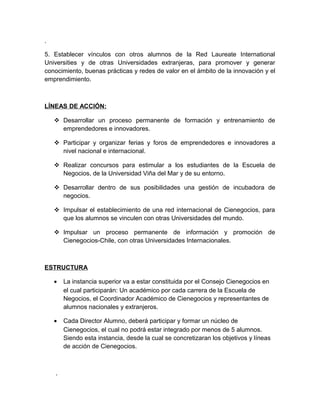 .

5. Establecer vínculos con otros alumnos de la Red Laureate International
Universities y de otras Universidades extranjeras, para promover y generar
conocimiento, buenas prácticas y redes de valor en el ámbito de la innovación y el
emprendimiento.



LÍNEAS DE ACCIÓN:

     Desarrollar un proceso permanente de formación y entrenamiento de
      emprendedores e innovadores.

     Participar y organizar ferias y foros de emprendedores e innovadores a
      nivel nacional e internacional.

     Realizar concursos para estimular a los estudiantes de la Escuela de
      Negocios, de la Universidad Viña del Mar y de su entorno.

     Desarrollar dentro de sus posibilidades una gestión de incubadora de
      negocios.

     Impulsar el establecimiento de una red internacional de Cienegocios, para
      que los alumnos se vinculen con otras Universidades del mundo.

     Impulsar un proceso permanente de información y promoción de
      Cienegocios-Chile, con otras Universidades Internacionales.



ESTRUCTURA

    •   La instancia superior va a estar constituida por el Consejo Cienegocios en
        el cual participarán: Un académico por cada carrera de la Escuela de
        Negocios, el Coordinador Académico de Cienegocios y representantes de
        alumnos nacionales y extranjeros.

    •   Cada Director Alumno, deberá participar y formar un núcleo de
        Cienegocios, el cual no podrá estar integrado por menos de 5 alumnos.
        Siendo esta instancia, desde la cual se concretizaran los objetivos y líneas
        de acción de Cienegocios.



    .
 