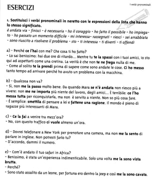 ESERCIZI
I verbrpronominali
t' sostituiscii verbi pronominaliin nerettocon le espressionidella lisia.ehg..hanno
lo stessosigmificato.
è andatavia - finisci- è necessaria- ho il coraggio- ho fattoit posi;ibite- ho impiega-
to - ho passatoun momentodifficite- mi interess^-,^rrirgnrti - riesci- sei arrabbiata
- sonoriuscitoa risolvereil problema- sto - ti interessa- ti diverti - ti oflendi
a) - perchéce I'haiconme?Checosati hofatto?
- Losaibenissimo:haidueoredi ritardo...Mentretu te la spassiconi tuoiamici,iosto
qui ad aspettarticomeunacretina.Laveritàè chenonte ne freganulladi me.
- comeal solitote la prendiprimadi saperecomesonoandatelecose.ci ho messo
tantotempoad arrivareperchéhoavutoun problemaconlamacchina.
b) - Qualcosanonva?
- sì,nonme la passomoltobene.DaquandoMarasen'è andatanonriescopiùa
vivere:nonmene importapiùnientedellavoro,degliamici...Èterribile,.. i'ho
messatutta perriconquistarla,manon è servitoa niente.Nonsopiù cosafare.- Èsemplice:smettiladi pensarea leiefatteneunaragione.rrmondoè pienodi
ragazzepiù interessantidi Mara.
c) - ce la fai a veniretramezz'ora?
- No,conquestotrafficoci vuolealmenoun'ora.
d) - Dovreitelefonarea Newyorkperprenotareunacamera,manonme la sentodi
parlarein inglese.Nonpotrestifarlotu?
- D'accordo,dammiil numero.
e) - Com'èandatoil tuosafariin Africa?
- Benissimo,è stataun'esperienzaindimenticabile.solounavoltame la sonovista
brutta.
- Perché?
- sonostatoassalitoda un leone,perfortunaerodentrolajeepe cosìme la sonocavata.
 