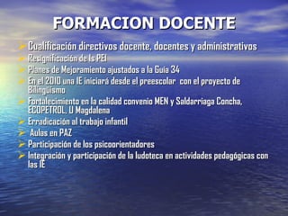 FORMACION DOCENTE Cualificación directivos docente, docentes y administrativos Resignificación de ls PEI Planes de Mejoramiento ajustados a la Guía 34 En el 2010 una IE iniciará desde el preescolar  con el proyecto de Bilingüismo  Fortalecimiento en la calidad convenio MEN y Saldarriaga Concha, ECOPETROL, U Magdalena Erradicación al trabajo infantil Aulas en PAZ  Participación de los psicoorientadores Integración y participación de la ludoteca en actividades pedagógicas con las IE 