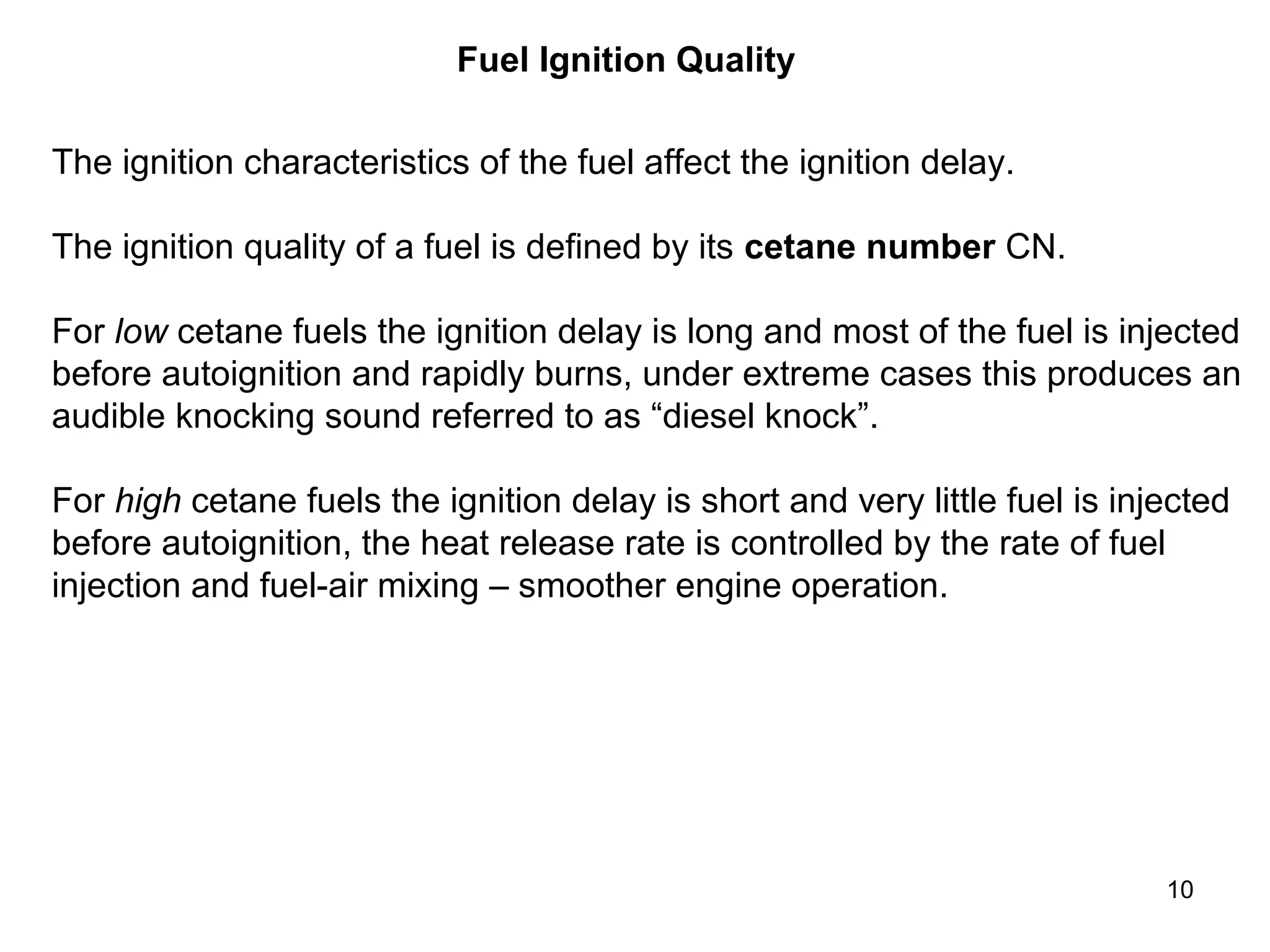 10 
Fuel Ignition Quality 
The ignition characteristics of the fuel affect the ignition delay. 
The ignition quality of a fuel is defined by its cetane number CN. 
For low cetane fuels the ignition delay is long and most of the fuel is injected 
before autoignition and rapidly burns, under extreme cases this produces an 
audible knocking sound referred to as “diesel knock”. 
For high cetane fuels the ignition delay is short and very little fuel is injected 
before autoignition, the heat release rate is controlled by the rate of fuel 
injection and fuel-air mixing – smoother engine operation. 
 