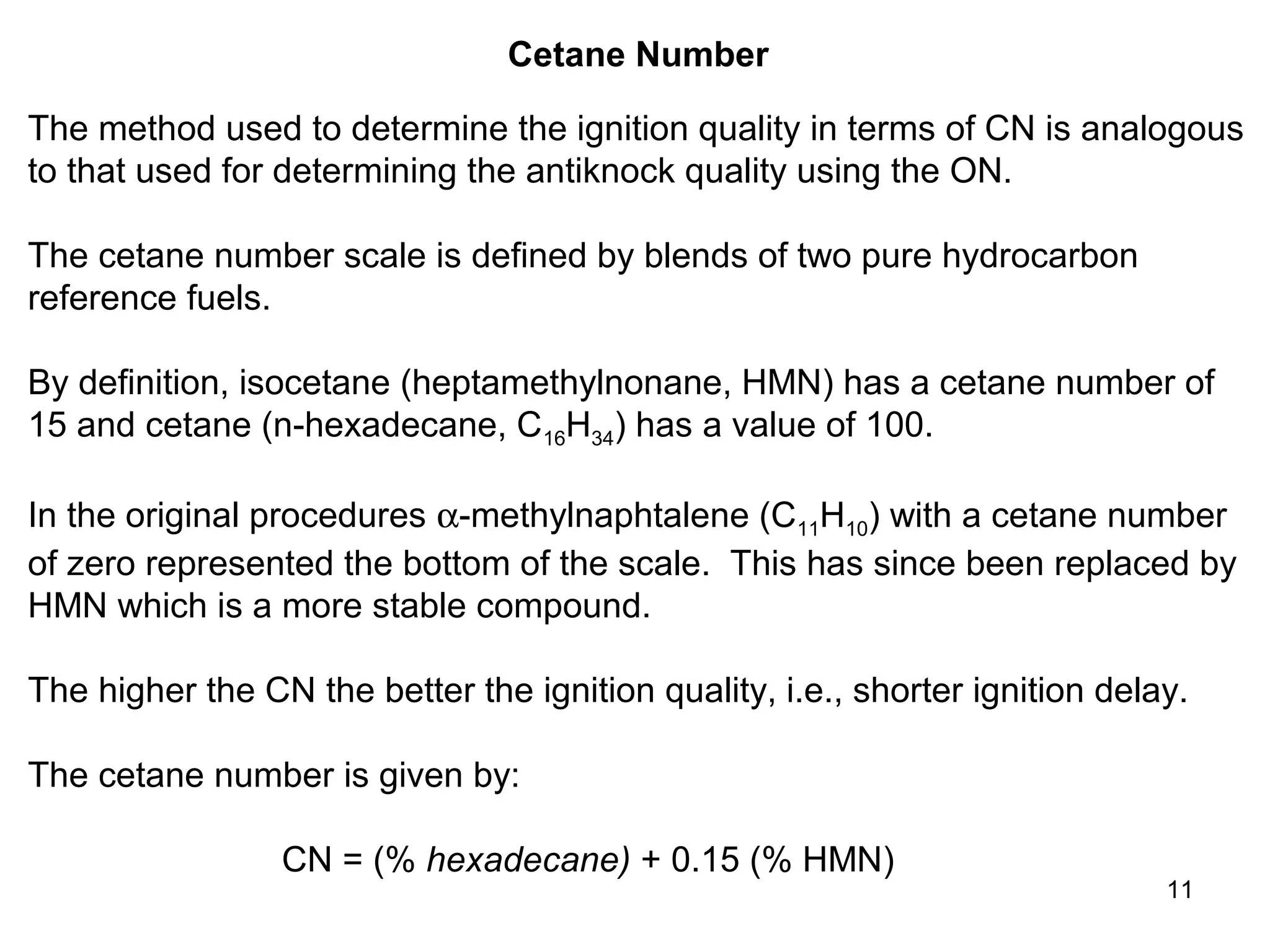11 
Cetane Number 
The method used to determine the ignition quality in terms of CN is analogous 
to that used for determining the antiknock quality using the ON. 
The cetane number scale is defined by blends of two pure hydrocarbon 
reference fuels. 
By definition, isocetane (heptamethylnonane, HMN) has a cetane number of 
15 and cetane (n-hexadecane, C16H34) has a value of 100. 
In the original procedures a-methylnaphtalene (C11H10) with a cetane number 
of zero represented the bottom of the scale. This has since been replaced by 
HMN which is a more stable compound. 
The higher the CN the better the ignition quality, i.e., shorter ignition delay. 
The cetane number is given by: 
CN = (% hexadecane) + 0.15 (% HMN) 
 