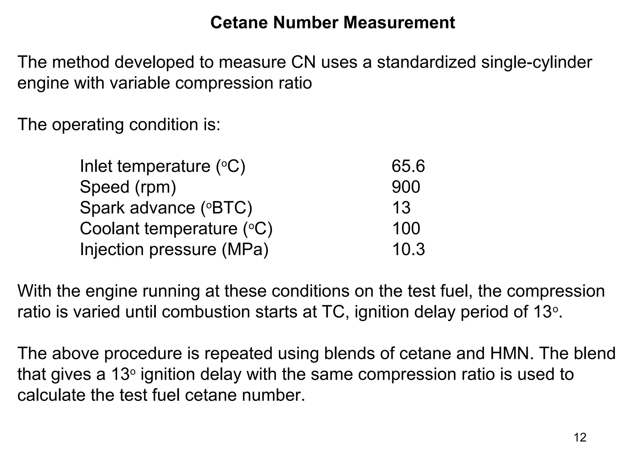 Cetane Number Measurement 
The method developed to measure CN uses a standardized single-cylinder 
engine with variable compression ratio 
The operating condition is: 
12 
Inlet temperature (oC) 65.6 
Speed (rpm) 900 
Spark advance (oBTC) 13 
Coolant temperature (oC) 100 
Injection pressure (MPa) 10.3 
With the engine running at these conditions on the test fuel, the compression 
ratio is varied until combustion starts at TC, ignition delay period of 13o. 
The above procedure is repeated using blends of cetane and HMN. The blend 
that gives a 13o ignition delay with the same compression ratio is used to 
calculate the test fuel cetane number. 
 
