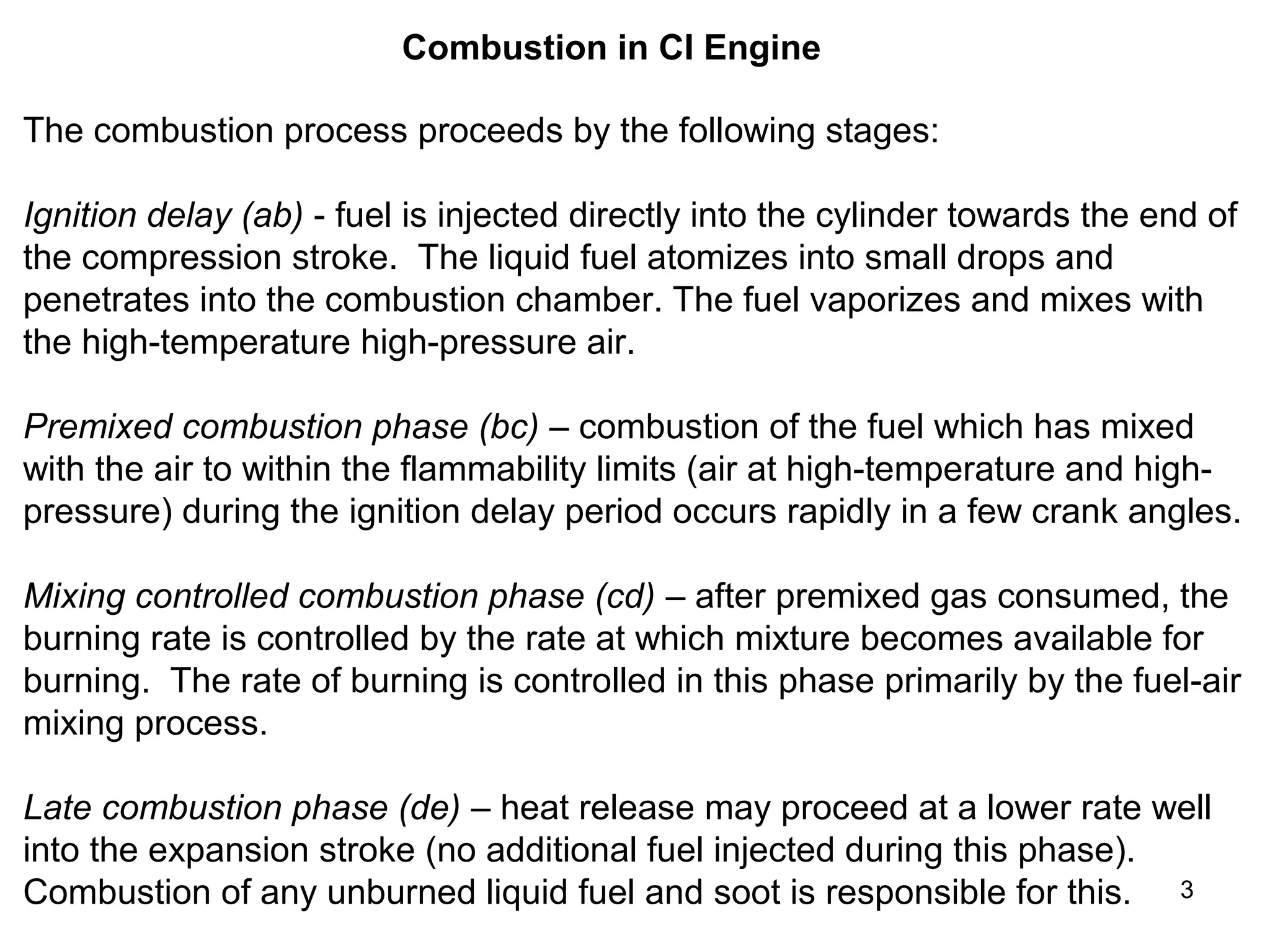 3 
Combustion in CI Engine 
The combustion process proceeds by the following stages: 
Ignition delay (ab) - fuel is injected directly into the cylinder towards the end of 
the compression stroke. The liquid fuel atomizes into small drops and 
penetrates into the combustion chamber. The fuel vaporizes and mixes with 
the high-temperature high-pressure air. 
Premixed combustion phase (bc) – combustion of the fuel which has mixed 
with the air to within the flammability limits (air at high-temperature and high-pressure) 
during the ignition delay period occurs rapidly in a few crank angles. 
Mixing controlled combustion phase (cd) – after premixed gas consumed, the 
burning rate is controlled by the rate at which mixture becomes available for 
burning. The rate of burning is controlled in this phase primarily by the fuel-air 
mixing process. 
Late combustion phase (de) – heat release may proceed at a lower rate well 
into the expansion stroke (no additional fuel injected during this phase). 
Combustion of any unburned liquid fuel and soot is responsible for this. 
 