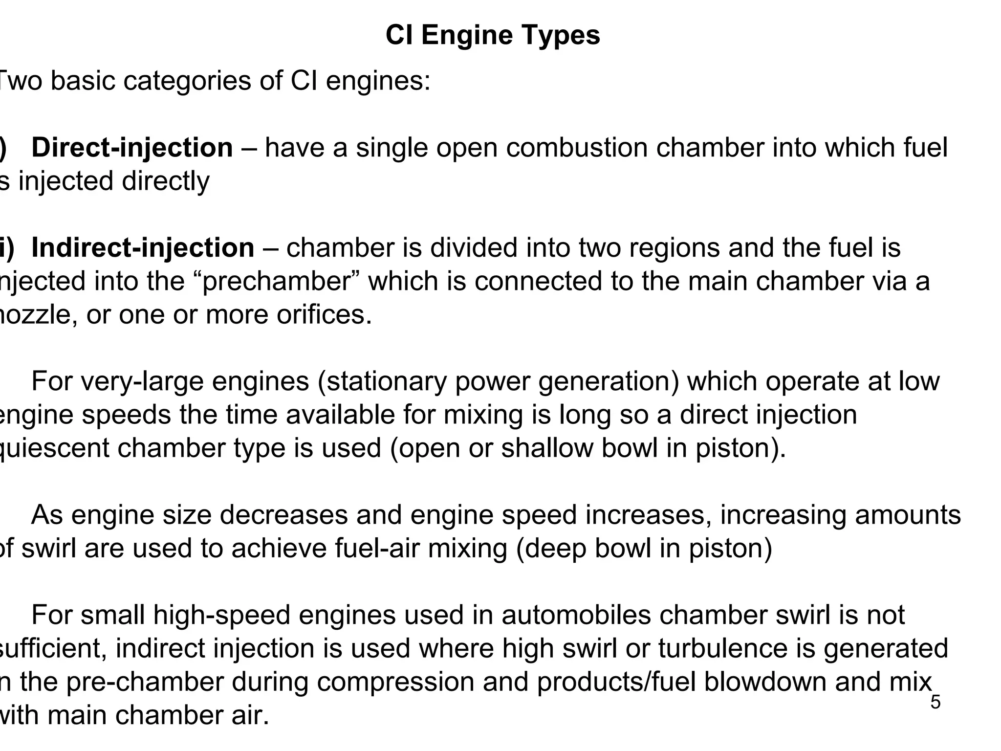 5 
CI Engine Types 
Two basic categories of CI engines: 
i) Direct-injection – have a single open combustion chamber into which fuel 
is injected directly 
ii) Indirect-injection – chamber is divided into two regions and the fuel is 
injected into the “prechamber” which is connected to the main chamber via a 
nozzle, or one or more orifices. 
• For very-large engines (stationary power generation) which operate at low 
engine speeds the time available for mixing is long so a direct injection 
quiescent chamber type is used (open or shallow bowl in piston). 
• As engine size decreases and engine speed increases, increasing amounts 
of swirl are used to achieve fuel-air mixing (deep bowl in piston) 
• For small high-speed engines used in automobiles chamber swirl is not 
sufficient, indirect injection is used where high swirl or turbulence is generated 
in the pre-chamber during compression and products/fuel blowdown and mix 
with main chamber air. 
 