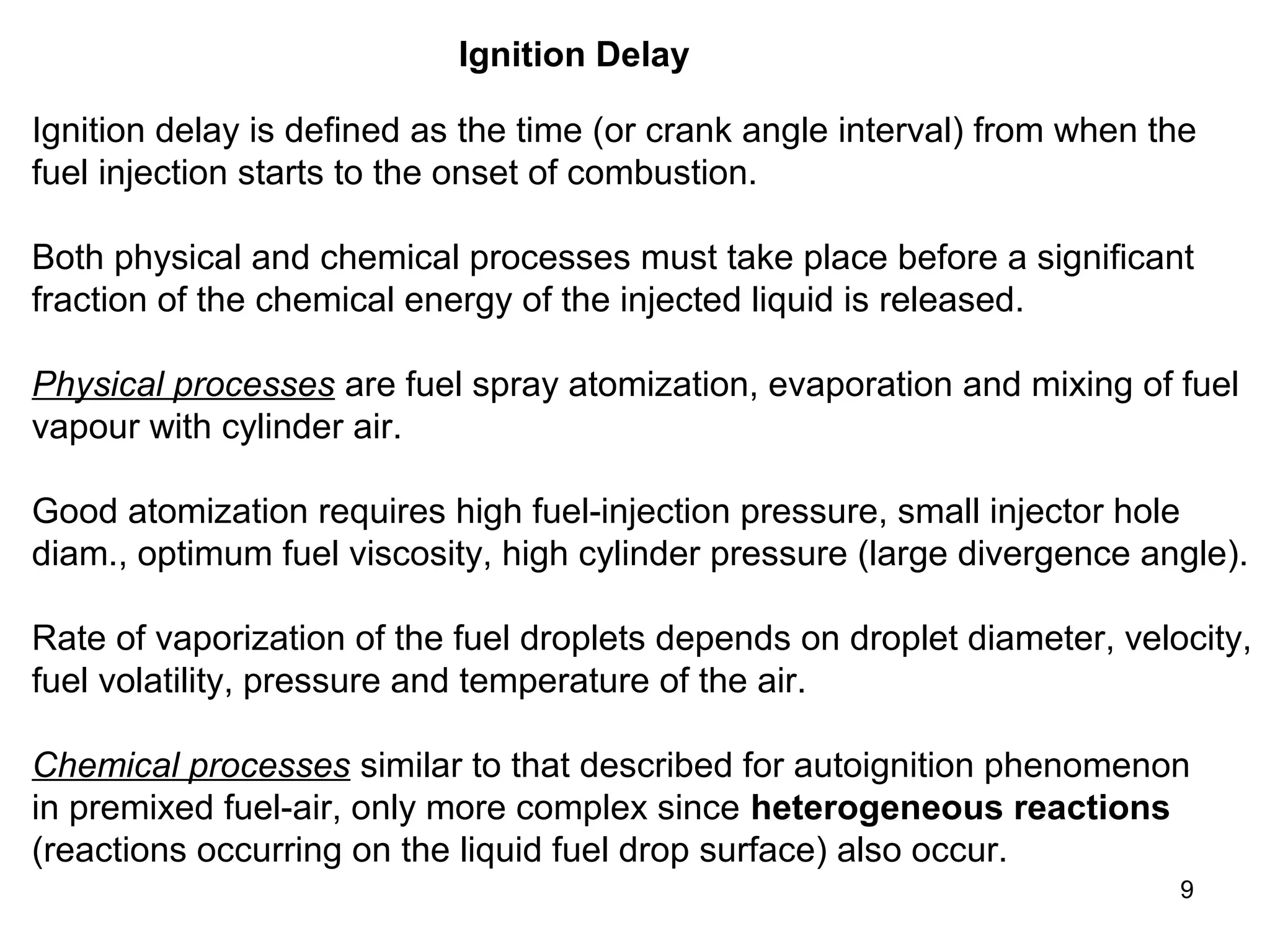 9 
Ignition Delay 
Ignition delay is defined as the time (or crank angle interval) from when the 
fuel injection starts to the onset of combustion. 
Both physical and chemical processes must take place before a significant 
fraction of the chemical energy of the injected liquid is released. 
Physical processes are fuel spray atomization, evaporation and mixing of fuel 
vapour with cylinder air. 
Good atomization requires high fuel-injection pressure, small injector hole 
diam., optimum fuel viscosity, high cylinder pressure (large divergence angle). 
Rate of vaporization of the fuel droplets depends on droplet diameter, velocity, 
fuel volatility, pressure and temperature of the air. 
Chemical processes similar to that described for autoignition phenomenon 
in premixed fuel-air, only more complex since heterogeneous reactions 
(reactions occurring on the liquid fuel drop surface) also occur. 
 
